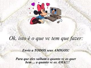 Ok, isto é o que vc tem que fazer:

       Envie a TODOS seus AMIGOS!

   Para que eles saibam o quanto vc os quer
         bem… o quanto vc os AMA!!!
 