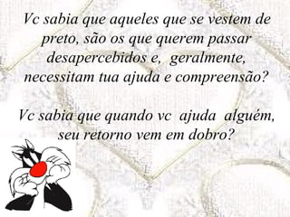 Vc sabia que aqueles que se vestem de
   preto, são os que querem passar
    desapercebidos e, geralmente,
necessitam tua ajuda e compreensão?

Vc sabia que quando vc ajuda alguém,
      seu retorno vem em dobro?
 