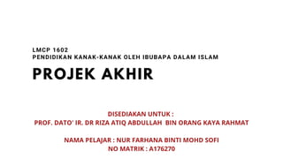 PROJEK AKHIR
LMCP 1602
PENDIDIKAN KANAK-KANAK OLEH IBUBAPA DALAM ISLAM
DISEDIAKAN UNTUK :
PROF. DATO' IR. DR RIZA ATIQ ABDULLAH BIN ORANG KAYA RAHMAT
NAMA PELAJAR : NUR FARHANA BINTI MOHD SOFI
NO MATRIK : A176270
 