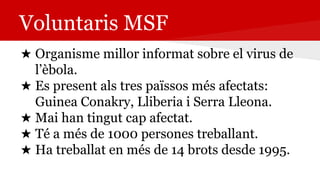 Voluntaris MSF
★ Organisme millor informat sobre el virus de
l’èbola.
★ Es present als tres païssos més afectats:
Guinea Conakry, Lliberia i Serra Lleona.
★ Mai han tingut cap afectat.
★ Té a més de 1000 persones treballant.
★ Ha treballat en més de 14 brots desde 1995.
 
