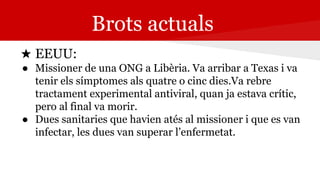 Brots actuals
★ EEUU:
● Missioner de una ONG a Libèria. Va arribar a Texas i va
tenir els símptomes als quatre o cinc dies.Va rebre
tractament experimental antiviral, quan ja estava crític,
pero al final va morir.
● Dues sanitaries que havien atés al missioner i que es van
infectar, les dues van superar l’enfermetat.
 