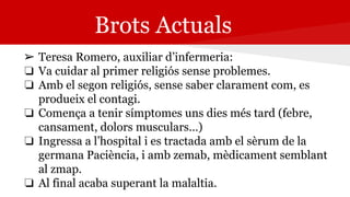 Brots Actuals
➢ Teresa Romero, auxiliar d’infermeria:
❏ Va cuidar al primer religiós sense problemes.
❏ Amb el segon religiós, sense saber clarament com, es
produeix el contagi.
❏ Comença a tenir símptomes uns dies més tard (febre,
cansament, dolors musculars…)
❏ Ingressa a l’hospital i es tractada amb el sèrum de la
germana Paciència, i amb zemab, mèdicament semblant
al zmap.
❏ Al final acaba superant la malaltia.
 