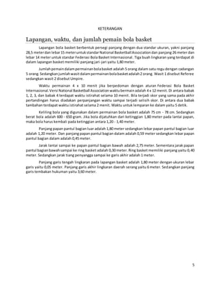 5
KETERANGAN
Lapangan, waktu, dan jumlah pemain bola basket
Lapangan bola basket berbentuk persegi panjang dengan dua standar ukuran, yakni panjang
28,5 meterdan lebar15 meteruntukstandar National BasketballAssociationdan panjang 26 meter dan
lebar 14 meter untuk standar Federasi Bola Basket Internasional. Tiga buah lingkaran yang terdapat di
dalam lapangan basket memiliki panjang jari-jari yaitu 1,80 meter.
Jumlahpemaindalampermainanbolabasket adalah 5 orang dalam satu regu dengan cadangan
5 orang.Sedangkanjumlahwasitdalampermainanbolabasketadalah2 orang. Wasit 1 disebut Referee
sedangkan wasit 2 disebut Umpire.
Waktu permainan 4 x 10 menit jika berpedoman dengan aturan Federasi Bola Basket
Internasional.Versi National Basketball Association waktubermainadalah 4 x 12 menit. Di antara babak
1, 2, 3, dan babak 4 terdapat waktu istirahat selama 10 menit. Bila terjadi skor yang sama pada akhir
pertandingan harus diadakan perpanjangan waktu sampai terjadi selisih skor. Di antara dua babak
tambahan terdapat waktu istirahat selama 2 menit. Waktu untuk lemparan ke dalam yaitu 5 detik.
Keliling bola yang digunakan dalam permainan bola basket adalah 75 cm - 78 cm. Sedangkan
berat bola adalah 600 - 650 gram. Jika bola dijatuhkan dari ketinggian 1,80 meter pada lantai papan,
maka bola harus kembali pada ketinggian antara 1,20 - 1,40 meter.
Panjang papan pantul bagian luar adalah 1,80 meter sedangkan lebar papan pantul bagian luar
adalah 1,20 meter. Dan panjang papan pantul bagian dalam adalah 0,59 meter sedangkan lebar papan
pantul bagian dalam adalah 0,45 meter.
Jarak lantai sampai ke papan pantul bagian bawah adalah 2,75 meter. Sementara jarak papan
pantul bagianbawahsampai ke ring basket adalah 0,30 meter. Ring basket memiliki panjang yaitu 0,40
meter. Sedangkan jarak tiang penyangga sampai ke garis akhir adalah 1 meter.
Panjang garis tengah lingkaran pada lapangan basket adalah 1,80 meter dengan ukuran lebar
garis yaitu 0,05 meter. Panjang garis akhir lingkaran daerah serang yaitu 6 meter. Sedangkan panjang
garis tembakan hukuman yaitu 3,60 meter.
 