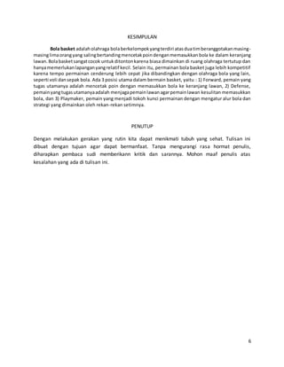 6
KESIMPULAN
Bola basket adalaholahraga bolaberkelompokyangterdiri atasduatimberanggotakanmasing-
masinglimaorangyang salingbertandingmencetakpoindenganmemasukkan bola ke dalam keranjang
lawan.Bolabasketsangatcocok untukditontonkarena biasa dimainkan di ruang olahraga tertutup dan
hanyamemerlukanlapanganyangrelatif kecil. Selain itu, permainan bola basket juga lebih kompetitif
karena tempo permainan cenderung lebih cepat jika dibandingkan dengan olahraga bola yang lain,
seperti voli dansepak bola. Ada 3 posisi utama dalam bermain basket, yaitu : 1) Forward, pemain yang
tugas utamanya adalah mencetak poin dengan memasukkan bola ke keranjang lawan, 2) Defense,
pemainyangtugasutamanyaadalah menjagapemainlawanagarpemainlawan kesulitan memasukkan
bola, dan 3) Playmaker, pemain yang menjadi tokoh kunci permainan dengan mengatur alur bola dan
strategi yang dimainkan oleh rekan-rekan setimnya.
PENUTUP
Dengan melakukan gerakan yang rutin kita dapat menikmati tubuh yang sehat. Tulisan ini
dibuat dengan tujuan agar dapat bermanfaat. Tanpa mengurangi rasa hormat penulis,
diharapkan pembaca sudi memberikann kritik dan sarannya. Mohon maaf penulis atas
kesalahan yang ada di tulisan ini.
 