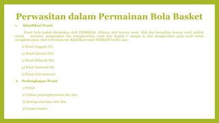 Perwasitan dalam Permainan Bola Basket
A. Klasifikasi Wasit
Wasit bola basket ditentukan oleh PERRBASI, dibantu oleh komisi wasit. Hak dan kewajiban komisi wasit adalah
untuk menatar, mengangkat dan menghentikan wasit dari tingkat C sampai A, dan mengusulkan para wasit untuk
mengikuti ujian wasit Internasional. Klasifikasi wasit PERBASI terdiri atas :
1) Wasit Anggota (C)
2) Wasit Daerah (B2)
3) Wasit Wilayah (B1)
4) Wasit Nasional (A)
5) Wasit Internasional
B. Perlengkapan Wasit
1) Peluit
2) Celana panjangberwarna abu-abu
3) Kemeja atau kaos abu-abu
4) Sepatu basket
 