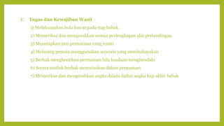 C. Tugas dan Kewajiban Wasit
1) Melaksanakan bola loncat pada tiap babak
2) Memeriksa dan mengesahkan semua perlengkapan alat pertandingan
3) Menetapkan jam permainan yang resmi
4) Melarang pemain menggunakan acecoris yang membahayakan
5) Berhak menghentikan permainan bila keadaan menghendaki
6) Secara mutlak berhak memutuskan dalam permainan
7) Memeriksa dan mengesahkan angka dalam daftar angka tiap akhir babak
 