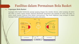 Fasilitas dalam Permainan Bola Basket
1. Lapangan Bola Basket
Lapangan bola basket berbentuk persegi panjang dengan dua standar ukuran, yakni panjang 28 meter
dan lebar 15 meter untuk standar National Basketball Association dan panjang 26 meter dan lebar 14
meter untuk standar Federasi Bola Basket Internasional. Tiga buah lingkaran yang terdapat di dalam
lapangan basket memiliki panjang jari-jari yaitu 1,80 meter.
 