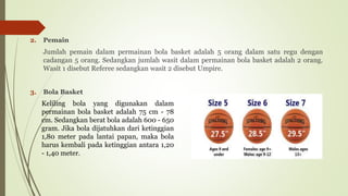 2. Pemain
Jumlah pemain dalam permainan bola basket adalah 5 orang dalam satu regu dengan
cadangan 5 orang. Sedangkan jumlah wasit dalam permainan bola basket adalah 2 orang.
Wasit 1 disebut Referee sedangkan wasit 2 disebut Umpire.
3. Bola Basket
Keliling bola yang digunakan dalam
permainan bola basket adalah 75 cm - 78
cm. Sedangkan berat bola adalah 600 - 650
gram. Jika bola dijatuhkan dari ketinggian
1,80 meter pada lantai papan, maka bola
harus kembali pada ketinggian antara 1,20
- 1,40 meter.
 