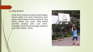 4. Ring Basket
Jarak lantai sampai ke papan pantul bagian
bawah adalah 2,75 meter. Sementara jarak
papan pantul bagian bawah sampai ke ring
basket adalah 0,30 meter. Ring basket
memiliki panjang yaitu 0,40 meter.
Sedangkan jarak tiang penyangga sampai ke
garis akhir adalah 1 meter.
 