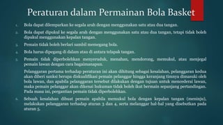 Peraturan dalam Permainan Bola Basket
1. Bola dapat dilemparkan ke segala arah dengan menggunakan satu atau dua tangan.
2. Bola dapat dipukul ke segala arah dengan menggunakan satu atau dua tangan, tetapi tidak boleh
dipukul menggunakan kepalan tangan.
3. Pemain tidak boleh berlari sambil memegang bola.
4. Bola harus dipegang di dalam atau di antara telapak tangan.
5. Pemain tidak diperbolehkan menyeruduk, menahan, mendorong, memukul, atau menjegal
pemain lawan dengan cara bagaimanapun.
Pelanggaran pertama terhadap peraturan ini akan dihitung sebagai kesalahan, pelanggaran kedua
akan diberi sanksi berupa diskualifikasi pemain pelanggar hingga keranjang timnya dimasuki oleh
bola lawan, dan apabila pelanggaran tersebut dilakukan dengan tujuan untuk mencederai lawan,
maka pemain pelanggar akan dikenai hukuman tidak boleh ikut bermain sepanjang pertandingan.
Pada masa ini, pergantian pemain tidak diperbolehkan.
6. Sebuah kesalahan dibuat pemain apabila memukul bola dengan kepalan tangan (meninju),
melakukan pelanggaran terhadap aturan 3 dan 4, serta melanggar hal-hal yang disebutkan pada
aturan 5.
 