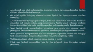 7. Apabila salah satu pihak melakukan tiga kesalahan berturut-turut, maka kesalahan itu akan
dihitung sebagai gol untuk lawannya.
8. Gol terjadi apabila bola yang dilemparkan atau dipukul dari lapangan masuk ke dalam
keranjang.
9. Apabila bola keluar lapangan pertandingan, bola akan dilemparkan kembali ke dalam dan
dimainkan oleh pemain pertama yang menyentuhnya. Apabila terjadi perbedaan pendapat
tentang kepemilikan bola, maka wasitlah yang akan melemparkannya ke dalam lapangan.
10. Wasit berhak untuk memperhatikan permainan para pemain dan mencatat jumlah
pelanggaran dan memberi tahu wasit pembantu apabila terjadi pelanggaran berturut-turut.
11. Wasit pembantu memperhatikan bola dan mengambil keputusan apabila bola dianggap
telah keluar lapangan, pergantian kepemilikan bola, serta menghitung waktu.
12. Waktu pertandingan adalah 4 quarter masing-masing 10 menit.
13. Pihak yang berhasil memasukkan bola ke ring terbanyak akan dinyatakan sebagai
pemenang.
 