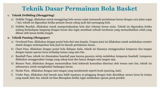 Teknik Dasar Permainan Bola Basket
1. Teknik Dribbling (Menggiring)
a) Dribble Tinggi, dilakukan untuk menggiring bola secara cepat memasuki pertahanan lawan dengan cara jalan cepat
/ lari, teknik ini digunakan ketika pemain lawan cukup jauh dari pemegang bola.
b) Dribble Rendah, dilakukan untuk mempertahankan bola dari rebutan lawan main. Teknik ini digunakan ketika
sedang berhadapan langsung dengan lawan dan ingin membuat sebuah terobosan yang memanfaatkan celah yang
dibuat oleh lawan ketika lengah.
2. Teknik Passing (Mengoper)
a) Overhead Pass, dilakukan dengan posisi bola dari atas kepala. Umpan jenis ini dilakukan untuk melakukan counter
attack dengan melemparkan bola jauh ke daerah pertahanan lawan.
b) Chest Pass, dilakukan dengan posisi bola didepan dada, teknik ini biasanya menggunakan lemparan dua tangan
dengan tujuan operan lurus terhadap teman yang satu tim.
c) Baseball Pass, teknik ini dinamakan baseball pass karena gayanya mirip melalukan lemparan baseball. Lemparan
dilakukan menggunakan tenaga yang cukup kuat dan hanya dengan satu tangan saja.
d) Bounce Pass, dilakukan dengan memantulkan bola kebawah kemudian diterima oleh teman satu tim, teknik ini
sebenarnya untuk menghindari hadangan lawan.
e) Hooke Pass, dilakukan dengan satu tangan yang membentuk seperti hook (pancing, kait).
f) Under Pass, dilakukan dari bawah atau lebih tepatnya se-pinggang dengan bola diarahkan secara lurus ke teman
yang masih datu tim, teknik ini bisa diterapkan ketika ingin melakukan operan jarak pendek.
 