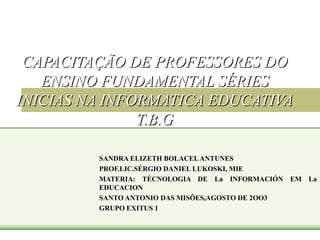 CAPACITAÇÃO DE PROFESSORES DO ENSINO FUNDAMENTAL SÉRIES INICIAS NA INFORMATICA EDUCATIVA T.B.G SANDRA ELIZETH BOLACEL ANTUNES PROF.LIC.SÉRGIO DANIEL LUKOSKI, MIE MATERIA: TÉCNOLOGIA DE La INFORMACIÓN EM La EDUCACION SANTO ANTONIO DAS MISÕES,AGOSTO DE 2OO3 GRUPO EXITUS 1 