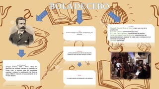 Personajes
Elizabeth Rousset (Bola de Sebo): mujer que vive de la
prostitución.
Sr. y Sra. Loiseau: comerciantes de vinos.
Sr. y Sra. Carré-Lamadon: comerciantes de algodón.
Conde y condesa Hubert de Bréville: conocidos por ser
descendientes de la realeza. Se sabe que la condesa tuvo un
romance con un oficial.
Cornudet: demócrata.
Tema
El tema principal es el cinismo, la hipocresía y los
prejuicios
Guy de Maupassant
(Dieppe, Francia, 1850 – París, 1893) fue
discípulo de Gustave Flaubert y coetáneo de
Émile Zola, y escribió más de trescientos
cuentos y relatos. La publicación de Bola de
sebo (1880) le mereció el reconocimiento en el
mundo literario.
problemática
-¿Cómo pensaron en salir de la situación
cuando la bola de sebo rechazo el trato?
Solución
La mejor opción era sobornar a los políticos