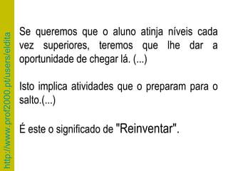Se queremos que o aluno atinja níveis cada vez superiores, teremos que lhe dar a oportunidade de chegar lá. (...) Isto implica atividades que o preparam para o salto.(...)  É este o significado de  "Reinventar". 