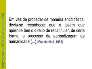 Em vez de proceder de maneira antididática, devia-se reconhecer que o jovem que aprende tem o direito de recapitular, de certa forma, o processo de aprendizagem da humanidade (...)  (Freudenthal, 1983) 