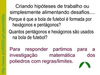 Porque é que a bola de futebol é formada por hexágonos e pentágonos? Quantos pentágonos e hexágonos são usados na bola de futebol? Criando hipóteses de trabalho ou simplesmente alimentando desafios.... Para responder partimos para a investigação matemática dos poliedros com regras/limites.  
