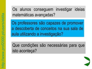 Que condições são necessárias para que isto aconteça? Os professores são capazes de promover a descoberta de conceitos na sua sala de aula utilizando a investigação? Os alunos conseguem investigar ideias matemáticas avançadas? 