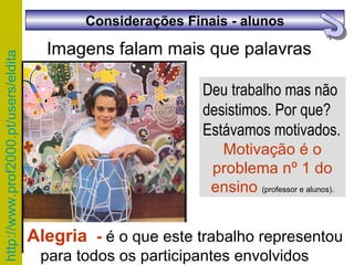 Deu trabalho mas não desistimos. Por que? Estávamos motivados. Motivação é o problema nº 1 do ensino  (professor e alunos). Imagens falam mais que palavras Alegria  -  é o que este trabalho representou para todos os participantes envolvidos  Considerações Finais - alunos 