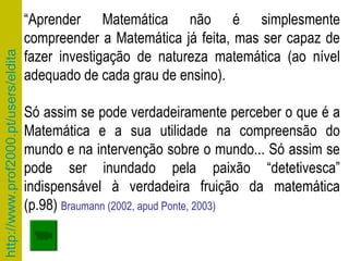 “ Aprender Matemática não é simplesmente compreender a Matemática já feita, mas ser capaz de fazer investigação de natureza matemática (ao nível adequado de cada grau de ensino).  Só assim se pode verdadeiramente perceber o que é a Matemática e a sua utilidade na compreensão do mundo e na intervenção sobre o mundo... Só assim se pode ser inundado pela paixão “detetivesca” indispensável à verdadeira fruição da matemática (p.98)  Braumann (2002, apud Ponte, 2003) 