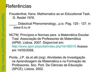 Referências NCTM. Princípios e Normas para  a Matemática Escolar.  Trad. Associação de Professores de Matemática (APM). Lisboa. 2007. Disponível em:  http://www.apm.pt/portal/index.php?id=89310  Acesso em 14/05/2008.  Freudenthal, Hans.  Mathematics as an Educational Task. D. Reidel 1976. ____.  Didactical Phenomenology...p.ix. Pag.  125 - 127. in www.fi.ru.nl Ponte, J.P. da et alli.(org). Atividades de Investigação na Aprendizagem da Matemática e na Formação de  Professores.  Soc. Port. De Ciências da Educação (SPCE). Lisboa. 2002. 