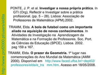 TRAMM, Elda.  O prazer da Geometria.  1º lugar nas  comemorações do Ano Mundial da Matemática (AMM 2000).   Disponível em  http://www.faced.ufba.br/~dept02/    professores/elda/e_tra   mm.htm . Acesso em 18/05/2008. TRAMM, Elda.  A bola de futebol como um importante  aliado na aquisição de novos conhecimentos . In Atividades de Investigação na  Aprendizagem da Matemática e na Formação de Professores.  Soc. Port. de Ciências da Educação (SPCE). Lisboa. 2002. pag 159 a 167.  PONTE, J. P. et al.  Investigar a nossa própria prática . In GTI (Org), Reflectir e Investigar sobre a prática profissional. (pp. 5 – 28). Lisboa: Associação de Professores de Matemática (APM).2002. 