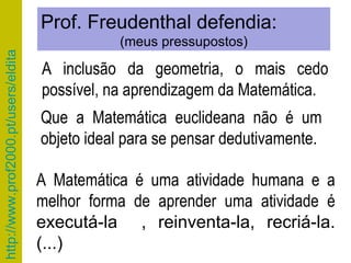 Que a Matemática euclideana não é um objeto ideal para se pensar dedutivamente. Prof. Freudenthal defendia: (meus pressupostos) A inclusão da geometria, o mais cedo possível, na aprendizagem da Matemática. A Matemática é uma atividade humana e a melhor forma de aprender uma atividade é  executá-la  , reinventa-la, recriá-la. (...) 