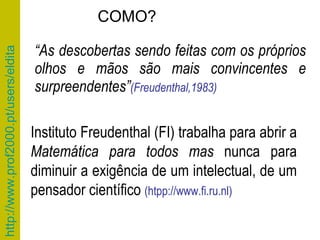 “ As descobertas sendo feitas com os próprios olhos e mãos são mais convincentes e surpreendentes” (Freudenthal,1983) Instituto Freudenthal (FI) trabalha para abrir a  Matemática para todos mas  nunca para diminuir a exigência de um intelectual, de um pensador científico  (htpp://www.fi.ru.nl) COMO? 