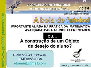 http://www.prof2000.pt/users/eldita
A construção de um Objeto
de desejo do aluno?
ou…
Elda Vieira Tramm
EMFoco/UFBA
etramm@gmail.com www.grupoemfoco.com.br
V CIEM
22 outubro de 2010
ULBRA Canoas/RS · Brasil
IMPORTANTE ALIADA NA PRÁTICA DA MATEMÁTICA
AVANÇADA PARA ALUNOS ELEMENTARES
 