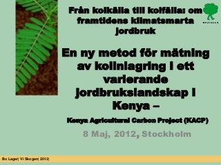 Från kolkälla till kolfälla: om
                                framtidens klimatsmarta
                                        jordbruk

                             En ny metod för mätning
                               av kolinlagring i ett
                                    varierande
                               jordbrukslandskap i
                                     Kenya –
                             Kenya Agricultural Carbon Project (KACP)

                                 8 Maj, 2012, Stockholm

Bo Lager| Vi Skogen| 2012|
 