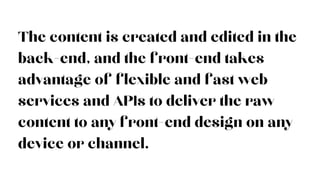 The content is created and edited in the
back-end, and the front-end takes
advantage of flexible and fast web
services and APIs to deliver the raw
content to any front-end design on any
device or channel.
 