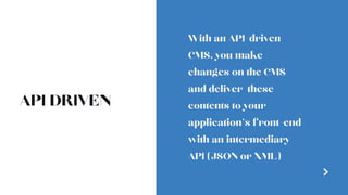 API DRIVEN
With an API-driven
CMS, you make
changes on the CMS
and deliver  these
contents to your
application’s front-end
with an intermediary
API (JSON or XML)
 