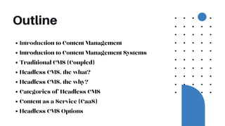 Outline
Introduction to Content Management
Introduction to Content Management Systems
Traditional CMS (Coupled)
Headless CMS, the what?
Headless CMS, the why?
Categories of Headless CMS
Content as a Service (CaaS)
Headless CMS Options
 