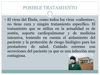 POSIBLE TRATAMIENTO 
 El virus del Ébola, como todos los virus «calientes», 
no tiene cura y ningún tratamiento específico. El 
tratamiento que se utiliza en la actualidad es de 
sostén, soporte cardiopulmonar y de medicina 
intensiva, teniendo en cuenta el aislamiento del 
paciente y la protección de riesgo biológico para los 
prestadores de salud. Cuidado extremo con 
secreciones del paciente ya que es una infección muy 
contagiosa. 
