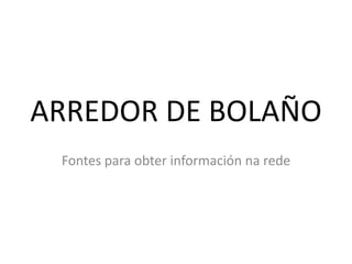 ARREDOR DE BOLAÑO
 Fontes para obter información na rede
 