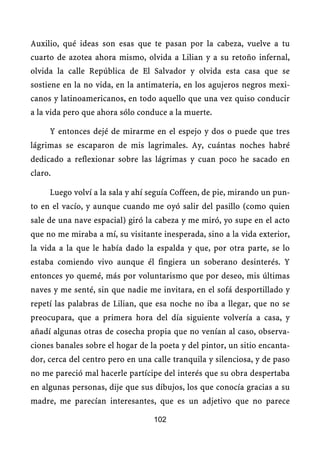 Auxilio, qué ideas son esas que te pasan por la cabeza, vuelve a tu
cuarto de azotea ahora mismo, olvida a Lilian y a su retoño infernal,
olvida la calle República de El Salvador y olvida esta casa que se
sostiene en la no vida, en la antimateria, en los agujeros negros mexi-
canos y latinoamericanos, en todo aquello que una vez quiso conducir
a la vida pero que ahora sólo conduce a la muerte.

     Y entonces dejé de mirarme en el espejo y dos o puede que tres
lágrimas se escaparon de mis lagrimales. Ay, cuántas noches habré
dedicado a reflexionar sobre las lágrimas y cuan poco he sacado en
claro.

     Luego volví a la sala y ahí seguía Coffeen, de pie, mirando un pun-
to en el vacío, y aunque cuando me oyó salir del pasillo (como quien
sale de una nave espacial) giró la cabeza y me miró, yo supe en el acto
que no me miraba a mí, su visitante inesperada, sino a la vida exterior,
la vida a la que le había dado la espalda y que, por otra parte, se lo
estaba comiendo vivo aunque él fingiera un soberano desinterés. Y
entonces yo quemé, más por voluntarismo que por deseo, mis últimas
naves y me senté, sin que nadie me invitara, en el sofá desportillado y
repetí las palabras de Lilian, que esa noche no iba a llegar, que no se
preocupara, que a primera hora del día siguiente volvería a casa, y
añadí algunas otras de cosecha propia que no venían al caso, observa-
ciones banales sobre el hogar de la poeta y del pintor, un sitio encanta-
dor, cerca del centro pero en una calle tranquila y silenciosa, y de paso
no me pareció mal hacerle partícipe del interés que su obra despertaba
en algunas personas, dije que sus dibujos, los que conocía gracias a su
madre, me parecían interesantes, que es un adjetivo que no parece

                                  102
 