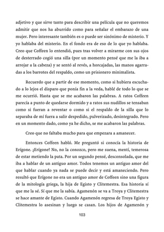 adjetivo y que sirve tanto para describir una película que no queremos
admitir que nos ha aburrido como para señalar el embarazo de una
mujer. Pero interesante también es o puede ser sinónimo de misterio. Y
yo hablaba del misterio. En el fondo era de eso de lo que yo hablaba.
Creo que Coffeen lo entendió, pues tras volver a mirarme con sus ojos
de desterrado cogió una silla (por un momento pensé que me la iba a
arrojar a la cabeza) y se sentó al revés, a horcajadas, las manos agarra-
das a los barrotes del respaldo, como un prisionero minimalista.

     Recuerdo que a partir de ese momento, como si hubiera escucha-
do a lo lejos el disparo que ponía fin a la veda, hablé de todo lo que se
me ocurrió. Hasta que se me acabaron las palabras. A ratos Coffeen
parecía a punto de quedarse dormido y a ratos sus nudillos se tensaban
como si fueran a reventar o como si el respaldo de la silla que lo
separaba de mí fuera a salir despedido, pulverizado, desintegrado. Pero
en un momento dado, como ya he dicho, se me acabaron las palabras.

     Creo que no faltaba mucho para que empezara a amanecer.

     Entonces Coffeen habló. Me preguntó si conocía la historia de
Erígone. ¿Erígone? No, no la conozco, pero me suena, mentí, temerosa
de estar metiendo la pata. Por un segundo pensé, desconsolada, que me
iba a hablar de un antiguo amor. Todos tenemos un antiguo amor del
que hablar cuando ya nada se puede decir y está amaneciendo. Pero
resultó que Erígone no era un antiguo amor de Coffeen sino una figura
de la mitología griega, la hija de Egisto y Clitemestra. Esa historia sí
que me la sé. Sí que me la sabía. Agamenón se va a Troya y Clitemestra
se hace amante de Egisto. Cuando Agamenón regresa de Troya Egisto y
Clitemestra lo asesinan y luego se casan. Los hijos de Agamenón y

                                  103
 