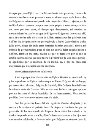 tiempo, por paradójico que resulte, me hacía más presente, como si la
ausencia reafirmara mi presencia o como si los rasgos de la inmacula-
da Erígone estuvieran usurpando mis rasgos invisibles, o ajados por la
realidad, de tal manera que por una parte yo podía estar desaparecien-
do, pero por otra parte, al tiempo que desaparecía, mi sombra se
metamorfoseaba con los rasgos de Erígone y Erígone sí que estaba allí,
en la maltrecha sala de la casa de Lilian, atraída por las palabras que
Coffeen iba desgranando con gesto gárrulo o fodolí (como habría dicho
Julio Torri, al que sin duda estas historias habrían gustado), ajeno a mi
mirada de preocupación, pues si bien no quería dejar aquella noche a
Coffeen, también me daba cuenta de que el derrotero por el que se
estaba internando tal vez sólo fuera el preámbulo de una crisis nervio-
sa agudizada por la ausencia de su mamá, ay, o por mi presencia
inesperada que no suplía aquella ausencia.

     Pero Coffeen siguió con la historia.

     Y así supe que tras el asesinato de Egisto, Orestes se proclamó rey
y los seguidores de Egisto tuvieron que exiliarse. Erígone, sin embargo,
permaneció en el reino. Erígone, la inmóvil, dijo Coffeen. Inmóvil ante
la mirada vacía de Orestes. Sólo su extrema belleza consigue aplacar
por un instante el furor homicida de su hermanastro. Una noche,
perdido, Orestes se mete en su cama y la viola.

     Con las primeras luces del día siguiente Orestes despierta y se
acerca a la ventana: el paisaje lunar de Argos le confirma lo que ya
presentía. Se ha enamorado de Erígone. Pero quien ha matado a su
madre no puede amar a nadie, dijo Coffeen mirándome a los ojos con
una sonrisa calcinada, y Orestes sabe que Erígone es veneno para él,

                                  105
 