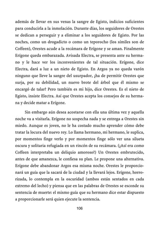 además de llevar en sus venas la sangre de Egisto, indicios suficientes
para conducirla a la inmolación. Durante días, los seguidores de Orestes
se dedican a perseguir y a eliminar a los seguidores de Egisto. Por las
noches, como un drogadicto o como un teporocho (los símiles son de
Coffeen), Orestes acude a la recámara de Erígone y se aman. Finalmente
Erígone queda embarazada. Avisada Electra, se presenta ante su herma-
no y le hace ver los inconvenientes de tal situación. Erígone, dice
Electra, dará a luz a un nieto de Egisto. En Argos ya no queda varón
ninguno que lleve la sangre del usurpador, ¿ha de permitir Orestes que
surja, por su debilidad, un nuevo brote del árbol que él mismo se
encargó de talar? Pero también es mi hijo, dice Orestes. Es el nieto de
Egisto, insiste Electra. Así que Orestes acepta los consejos de su herma-
na y decide matar a Erígone.

     Sin embargo aún desea acostarse con ella una última vez y aquella
noche va a visitarla. Erígone no sospecha nada y se entrega a Orestes sin
miedo. Aunque es joven, no le ha costado mucho aprender cómo debe
tratar la locura del nuevo rey. Lo llama hermano, mi hermano, le suplica,
por momentos finge verlo y por momentos finge sólo ver una silueta
oscura y solitaria refugiada en un rincón de su recámara. (¿Así era como
Coffeen interpretaba un deliquio amoroso?) Un Orestes embrutecido,
antes de que amanezca, le confiesa su plan. Le propone una alternativa.
Erígone debe abandonar Argos esa misma noche. Orestes le proporcio-
nará un guía que la sacará de la ciudad y la llevará lejos. Erígone, horro-
rizada, lo contempla en la oscuridad (ambos están sentados en cada
extremo del lecho) y piensa que en las palabras de Orestes se esconde su
sentencia de muerte: el mismo guía que su hermano dice estar dispuesto
a proporcionarle será quien ejecute la sentencia.

                                   106
 