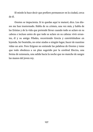 El miedo la hace decir que prefiere permanecer en la ciudad, cerca
de él.

         Orestes se impacienta. Si te quedas aquí te mataré, dice. Los dio-
ses me han trastornado. Habla de su crimen, una vez más, y habla de
las Erinias y de la vida que pretende llevar cuando todo se aclare en su
cabeza e incluso antes de que todo se aclare en su cabeza: vivir erran-
tes, él y su amigo Pílades, recorriendo Grecia y convirtiéndose en
leyenda. Ser beatniks, no estar atados a ningún lugar, hacer de nuestras
vidas un arte. Pero Erígone no entiende las palabras de Orestes y teme
que todo obedezca a un plan sugerido por la cerebral Electra, una
forma de eutanasia, una salida hacia la noche que no manche de sangre
las manos del joven rey.




                                     107
 