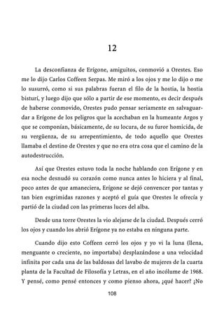 12

     La desconfianza de Erígone, amiguitos, conmovió a Orestes. Eso
me lo dijo Carlos Coffeen Serpas. Me miró a los ojos y me lo dijo o me
lo susurró, como si sus palabras fueran el filo de la hostia, la hostia
bisturí, y luego dijo que sólo a partir de ese momento, es decir después
de haberse conmovido, Orestes pudo pensar seriamente en salvaguar-
dar a Erígone de los peligros que la acechaban en la humeante Argos y
que se componían, básicamente, de su locura, de su furor homicida, de
su vergüenza, de su arrepentimiento, de todo aquello que Orestes
llamaba el destino de Orestes y que no era otra cosa que el camino de la
autodestrucción.

     Así que Orestes estuvo toda la noche hablando con Erígone y en
esa noche desnudó su corazón como nunca antes lo hiciera y al final,
poco antes de que amaneciera, Erígone se dejó convencer por tantas y
tan bien esgrimidas razones y aceptó el guía que Orestes le ofrecía y
partió de la ciudad con las primeras luces del alba.

     Desde una torre Orestes la vio alejarse de la ciudad. Después cerró
los ojos y cuando los abrió Erígone ya no estaba en ninguna parte.

     Cuando dijo esto Coffeen cerró los ojos y yo vi la luna (llena,
menguante o creciente, no importaba) desplazándose a una velocidad
infinita por cada una de las baldosas del lavabo de mujeres de la cuarta
planta de la Facultad de Filosofía y Letras, en el año incólume de 1968.
Y pensé, como pensé entonces y como pienso ahora, ¿qué hacer? ¿No

                                   108
 