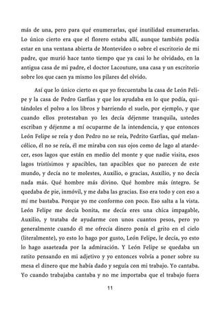 más de una, pero para qué enumerarlas, qué inutilidad enumerarlas.
Lo único cierto era que el florero estaba allí, aunque también podía
estar en una ventana abierta de Montevideo o sobre el escritorio de mi
padre, que murió hace tanto tiempo que ya casi lo he olvidado, en la
antigua casa de mi padre, el doctor Lacouture, una casa y un escritorio
sobre los que caen ya mismo los pilares del olvido.

     Así que lo único cierto es que yo frecuentaba la casa de León Feli-
pe y la casa de Pedro Garfias y que los ayudaba en lo que podía, qui-
tándoles el polvo a los libros y barriendo el suelo, por ejemplo, y que
cuando ellos protestaban yo les decía déjenme tranquila, ustedes
escriban y déjenme a mí ocuparme de la intendencia, y que entonces
León Felipe se reía y don Pedro no se reía, Pedrito Garfias, qué melan-
cólico, él no se reía, él me miraba con sus ojos como de lago al atarde-
cer, esos lagos que están en medio del monte y que nadie visita, esos
lagos tristísimos y apacibles, tan apacibles que no parecen de este
mundo, y decía no te molestes, Auxilio, o gracias, Auxilio, y no decía
nada más. Qué hombre más divino. Qué hombre más íntegro. Se
quedaba de pie, inmóvil, y me daba las gracias. Eso era todo y con eso a
mí me bastaba. Porque yo me conformo con poco. Eso salta a la vista.
León Felipe me decía bonita, me decía eres una chica impagable,
Auxilio, y trataba de ayudarme con unos cuantos pesos, pero yo
generalmente cuando él me ofrecía dinero ponía el grito en el cielo
(literalmente), yo esto lo hago por gusto, León Felipe, le decía, yo esto
lo hago asaeteada por la admiración. Y León Felipe se quedaba un
ratito pensando en mi adjetivo y yo entonces volvía a poner sobre su
mesa el dinero que me había dado y seguía con mi trabajo. Yo cantaba.
Yo cuando trabajaba cantaba y no me importaba que el trabajo fuera

                                   11
 