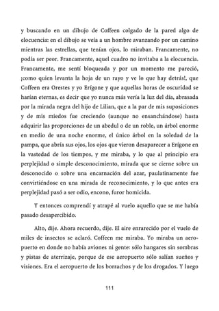 y buscando en un dibujo de Coffeen colgado de la pared algo de
elocuencia: en el dibujo se veía a un hombre avanzando por un camino
mientras las estrellas, que tenían ojos, lo miraban. Francamente, no
podía ser peor. Francamente, aquel cuadro no invitaba a la elocuencia.
Francamente, me sentí bloqueada y por un momento me pareció,
¡como quien levanta la hoja de un rayo y ve lo que hay detrás!, que
Coffeen era Orestes y yo Erígone y que aquellas horas de oscuridad se
harían eternas, es decir que yo nunca más vería la luz del día, abrasada
por la mirada negra del hijo de Lilian, que a la par de mis suposiciones
y de mis miedos fue creciendo (aunque no ensanchándose) hasta
adquirir las proporciones de un abedul o de un roble, un árbol enorme
en medio de una noche enorme, el único árbol en la soledad de la
pampa, que abría sus ojos, los ojos que vieron desaparecer a Erígone en
la vastedad de los tiempos, y me miraba, y lo que al principio era
perplejidad o simple desconocimiento, mirada que se cierne sobre un
desconocido o sobre una encarnación del azar, paulatinamente fue
convirtiéndose en una mirada de reconocimiento, y lo que antes era
perplejidad pasó a ser odio, encono, furor homicida.

     Y entonces comprendí y atrapé al vuelo aquello que se me había
pasado desapercibido.

     Alto, dije. Ahora recuerdo, dije. El aire enrarecido por el vuelo de
miles de insectos se aclaró. Coffeen me miraba. Yo miraba un aero-
puerto en donde no había aviones ni gente: sólo hangares sin sombras
y pistas de aterrizaje, porque de ese aeropuerto sólo salían sueños y
visiones. Era el aeropuerto de los borrachos y de los drogados. Y luego


                                  111
 