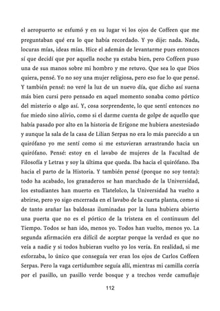 el aeropuerto se esfumó y en su lugar vi los ojos de Coffeen que me
preguntaban qué era lo que había recordado. Y yo dije: nada. Nada,
locuras mías, ideas mías. Hice el ademán de levantarme pues entonces
sí que decidí que por aquella noche ya estaba bien, pero Coffeen puso
una de sus manos sobre mi hombro y me retuvo. Que sea lo que Dios
quiera, pensé. Yo no soy una mujer religiosa, pero eso fue lo que pensé.
Y también pensé: no veré la luz de un nuevo día, que dicho así suena
más bien cursi pero pensado en aquel momento sonaba como pórtico
del misterio o algo así. Y, cosa sorprendente, lo que sentí entonces no
fue miedo sino alivio, como si el darme cuenta de golpe de aquello que
había pasado por alto en la historia de Erígone me hubiera anestesiado
y aunque la sala de la casa de Lilian Serpas no era lo más parecido a un
quirófano yo me sentí como si me estuvieran arrastrando hacia un
quirófano. Pensé: estoy en el lavabo de mujeres de la Facultad de
Filosofía y Letras y soy la última que queda. Iba hacia el quirófano. Iba
hacia el parto de la Historia. Y también pensé (porque no soy tonta):
todo ha acabado, los granaderos se han marchado de la Universidad,
los estudiantes han muerto en Tlatelolco, la Universidad ha vuelto a
abrirse, pero yo sigo encerrada en el lavabo de la cuarta planta, como si
de tanto arañar las baldosas iluminadas por la luna hubiera abierto
una puerta que no es el pórtico de la tristeza en el continuum del
Tiempo. Todos se han ido, menos yo. Todos han vuelto, menos yo. La
segunda afirmación era difícil de aceptar porque la verdad es que no
veía a nadie y si todos hubieran vuelto yo los vería. En realidad, si me
esforzaba, lo único que conseguía ver eran los ojos de Carlos Coffeen
Serpas. Pero la vaga certidumbre seguía allí, mientras mi camilla corría
por el pasillo, un pasillo verde bosque y a trechos verde camuflaje

                                  112
 