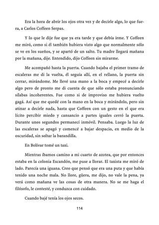 Era la hora de abrir los ojos otra vez y de decirle algo, lo que fue-
ra, a Carlos Coffeen Serpas.

     Y lo que le dije fue que ya era tarde y que debía irme. Y Coffeen
me miró, como si él también hubiera visto algo que normalmente sólo
se ve en los sueños, y se apartó de un salto. Tu madre llegará mañana
por la mañana, dije. Entendido, dijo Coffeen sin mirarme.

     Me acompañó hasta la puerta. Cuando bajaba el primer tramo de
escaleras me di la vuelta, él seguía allí, en el rellano, la puerta sin
cerrar, mirándome. Me llevé una mano a la boca y empecé a decirle
algo pero de pronto me di cuenta de que sólo estaba pronunciando
sílabas incoherentes. Fue como si de improviso me hubiera vuelto
gagá. Así que me quedé con la mano en la boca y mirándolo, pero sin
atinar a decirle nada, hasta que Coffeen con un gesto en el que era
lícito percibir miedo y cansancio a partes iguales cerró la puerta.
Durante unos segundos permanecí inmóvil. Pensaba. Luego la luz de
las escaleras se apagó y comencé a bajar despacio, en medio de la
oscuridad, sin soltar la barandilla.

     En Bolívar tomé un taxi.

     Mientras íbamos camino a mi cuarto de azotea, que por entonces
estaba en la colonia Escandón, me puse a llorar. El taxista me miró de
lado. Parecía una iguana. Creo que pensó que era una puta y que había
tenido una noche mala. No llore, güera, me dijo, no vale la pena, ya
verá como mañana ve las cosas de otra manera. No se me haga el
filósofo, le contesté, y conduzca con cuidado.

     Cuando bajé tenía los ojos secos.

                                   114
 