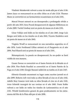 Vladimir Maiakovski volverá a estar de moda allá por el año 2150.
James Joyce se reencarnará en un niño chino en el año 2124. Thomas
Mann se convertirá en un farmacéutico ecuatoriano en el año 2101.

     Marcel Proust entrará en un desesperado y prolongado olvido a
partir del año 2033. Ezra Pound desaparecerá de algunas bibliotecas en
el año 2089. Vachel Lindsay será un poeta de masas en el año 2101.

     César Vallejo será leído en los túneles en el año 2045. Jorge Luis
Borges será leído en los túneles en el año 2045. Vicente Huidobro será
un poeta de masas en el año 2045.

     Virginia Woolf se reencarnará en una narradora argentina en el
año 2076. Louis Ferdinand Céline entrará en el Purgatorio en el año
2094. Paul Eluard será un poeta de masas en el año 2101.

     Metempsicosis. La poesía no desaparecerá. Su no–poder se hará
visible de otra manera.

     Cesare Pavese se convertirá en el Santo Patrón de la Mirada en el
año 2034. Pier–Paolo Pasolini se convertirá en el Santo Patrón de la
Fuga en el año 2100. Giorgio Bassani saldrá de su tumba en el año 2167.

     Oliverio Girondo encontrará su lugar como escritor juvenil en el
año 2099. Roberto Arlt verá toda su obra llevada al cine en el año 2102.
Adolfo Bioy Casares verá toda su obra llevada al cine en el año 2105.
Arno Schmidt resurgirá de sus cenizas en el año 2085. Franz Kafka
volverá a ser leído en todos los túneles de Latinoamérica en el año
2101. Witold Gombrowicz gozará de gran predicamento en los extra-
muros del Río de la Plata allá por el año 2098.

                                    119
 
