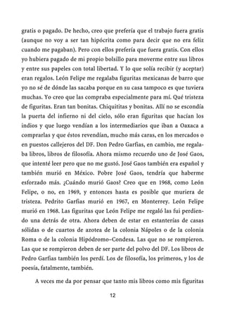 gratis o pagado. De hecho, creo que prefería que el trabajo fuera gratis
(aunque no voy a ser tan hipócrita como para decir que no era feliz
cuando me pagaban). Pero con ellos prefería que fuera gratis. Con ellos
yo hubiera pagado de mi propio bolsillo para moverme entre sus libros
y entre sus papeles con total libertad. Y lo que solía recibir (y aceptar)
eran regalos. León Felipe me regalaba figuritas mexicanas de barro que
yo no sé de dónde las sacaba porque en su casa tampoco es que tuviera
muchas. Yo creo que las compraba especialmente para mí. Qué tristeza
de figuritas. Eran tan bonitas. Chiquititas y bonitas. Allí no se escondía
la puerta del infierno ni del cielo, sólo eran figuritas que hacían los
indios y que luego vendían a los intermediarios que iban a Oaxaca a
comprarlas y que éstos revendían, mucho más caras, en los mercados o
en puestos callejeros del DF. Don Pedro Garfias, en cambio, me regala-
ba libros, libros de filosofía. Ahora mismo recuerdo uno de José Gaos,
que intenté leer pero que no me gustó. José Gaos también era español y
también murió en México. Pobre José Gaos, tendría que haberme
esforzado más. ¿Cuándo murió Gaos? Creo que en 1968, como León
Felipe, o no, en 1969, y entonces hasta es posible que muriera de
tristeza. Pedrito Garfias murió en 1967, en Monterrey. León Felipe
murió en 1968. Las figuritas que León Felipe me regaló las fui perdien-
do una detrás de otra. Ahora deben de estar en estanterías de casas
sólidas o de cuartos de azotea de la colonia Nápoles o de la colonia
Roma o de la colonia Hipódromo–Condesa. Las que no se rompieron.
Las que se rompieron deben de ser parte del polvo del DF. Los libros de
Pedro Garfias también los perdí. Los de filosofía, los primeros, y los de
poesía, fatalmente, también.

     A veces me da por pensar que tanto mis libros como mis figuritas

                                   12
 