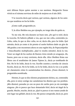 será Alfonso Reyes quien asesine a sus asesinos. Marguerite Duras
vivirá en el sistema nervioso de miles de mujeres en el año 2035.

     Y la vocecita decía qué curioso, qué curioso, algunos de los auto-
res que nombras no los he leído.

     ¿Como cuál?, preguntaba yo.

     Y, la Alice Sheldon esa, por ejemplo, no tengo idea de quién es.

     Yo me reía. Me reía durante un buen rato. ¿De qué te reís?, decía
la vocecita. De haberte pillado a vos, que sos tan culta, contestaba yo.
Culta, culta, lo que se dice culta, no sé, decía ella, pero he leído. Qué
extraño, decía yo como si de pronto el sueño hubiera dado un giro de
180 grados y me encontrara ahora en una región fría, de Popocatépetles
e Ixtaccíhuatles multiplicados. ¿Qué te resulta extraño?, decía la voz.
Tener un ángel de los sueños de Buenos Aires siendo yo uruguaya. Ah,
bueno, pero eso es muy corriente, decía ella. Alice Sheldon firma sus
libros con el seudónimo de James Tiptree Jr., decía yo temblando de
frío. No lo he leído, decía la voz. Escribe cuentos y novelas de ciencia
ficción, decía yo. No lo he leído, no lo he leído, decía la voz y yo podía
oír claramente cómo le castañeteaban los dientes. ¿Tenes dientes?, le
preguntaba asombrada.

     Dientes, lo que se dice dientes propiamente dichos, no, contestaba
ella, pero si estoy contigo me castañetean los dientes que vos perdiste.
¡Mis dientes!, pensaba yo con un poco de cariño pero ya sin nostalgia
ninguna. ¿No te parece que hace demasiado frío?, decía mi ángel de la
guarda. Mucho, mucho, decía yo. ¿Qué te parece si nos vamos yendo de
este lugar tan gélido?, decía la voz. Me parece estupendo, decía yo, pero

                                   121
 