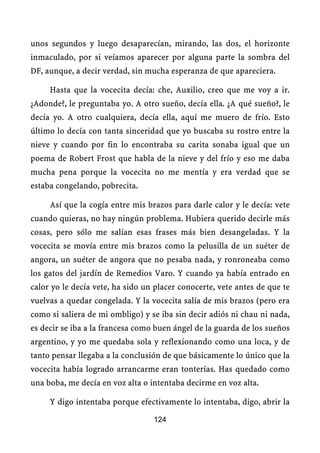 unos segundos y luego desaparecían, mirando, las dos, el horizonte
inmaculado, por si veíamos aparecer por alguna parte la sombra del
DF, aunque, a decir verdad, sin mucha esperanza de que apareciera.

     Hasta que la vocecita decía: che, Auxilio, creo que me voy a ir.
¿Adonde?, le preguntaba yo. A otro sueño, decía ella. ¿A qué sueño?, le
decía yo. A otro cualquiera, decía ella, aquí me muero de frío. Esto
último lo decía con tanta sinceridad que yo buscaba su rostro entre la
nieve y cuando por fin lo encontraba su carita sonaba igual que un
poema de Robert Frost que habla de la nieve y del frío y eso me daba
mucha pena porque la vocecita no me mentía y era verdad que se
estaba congelando, pobrecita.

     Así que la cogía entre mis brazos para darle calor y le decía: vete
cuando quieras, no hay ningún problema. Hubiera querido decirle más
cosas, pero sólo me salían esas frases más bien desangeladas. Y la
vocecita se movía entre mis brazos como la pelusilla de un suéter de
angora, un suéter de angora que no pesaba nada, y ronroneaba como
los gatos del jardín de Remedios Varo. Y cuando ya había entrado en
calor yo le decía vete, ha sido un placer conocerte, vete antes de que te
vuelvas a quedar congelada. Y la vocecita salía de mis brazos (pero era
como si saliera de mi ombligo) y se iba sin decir adiós ni chau ni nada,
es decir se iba a la francesa como buen ángel de la guarda de los sueños
argentino, y yo me quedaba sola y reflexionando como una loca, y de
tanto pensar llegaba a la conclusión de que básicamente lo único que la
vocecita había logrado arrancarme eran tonterías. Has quedado como
una boba, me decía en voz alta o intentaba decirme en voz alta.

     Y digo intentaba porque efectivamente lo intentaba, digo, abrir la

                                  124
 