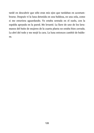 tardé en descubrir que sólo eran mis ojos que tardaban en acostum-
brarse. Después vi la luna detenida en una baldosa, en una sola, como
si me estuviera aguardando. Yo estaba sentada en el suelo, con la
espalda apoyada en la pared. Me levanté. La llave de uno de los lava-
manos del baño de mujeres de la cuarta planta no estaba bien cerrada.
La abrí del todo y me mojé la cara. La luna entonces cambió de baldo-
sa.




                                126
 